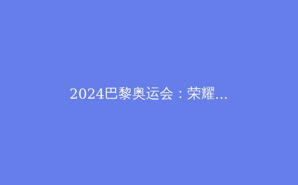 2024巴黎奥运会：荣耀、科技与变革