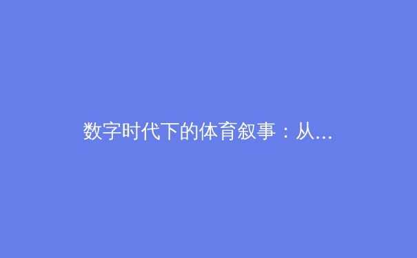 数字时代下的体育叙事：从赛场到屏幕的深度革命 - 3